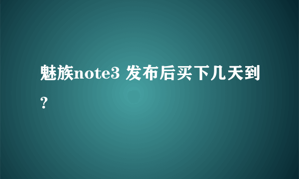 魅族note3 发布后买下几天到?