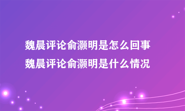 魏晨评论俞灏明是怎么回事 魏晨评论俞灏明是什么情况