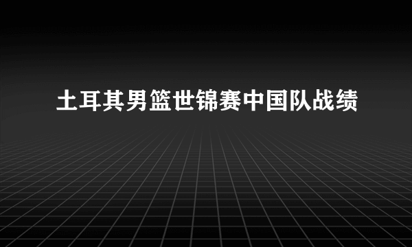 土耳其男篮世锦赛中国队战绩