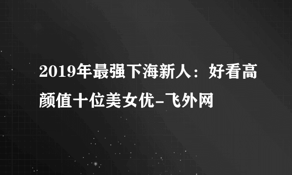 2019年最强下海新人：好看高颜值十位美女优-飞外网