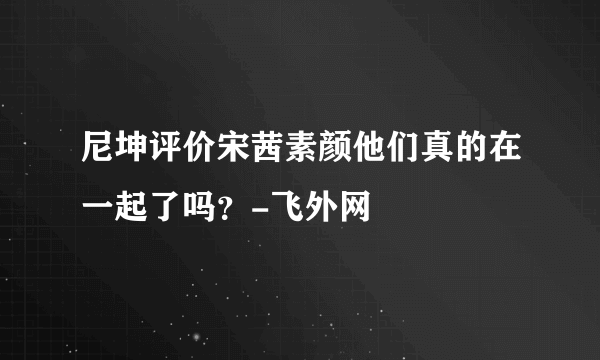 尼坤评价宋茜素颜他们真的在一起了吗？-飞外网