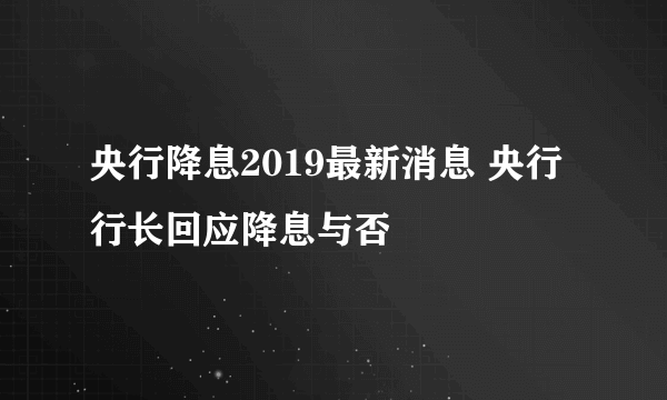 央行降息2019最新消息 央行行长回应降息与否