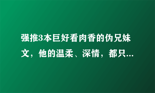 强推3本巨好看肉香的伪兄妹文，他的温柔、深情，都只给了一个人