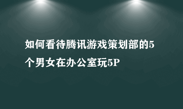 如何看待腾讯游戏策划部的5个男女在办公室玩5P