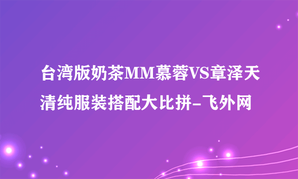 台湾版奶茶MM慕蓉VS章泽天清纯服装搭配大比拼-飞外网