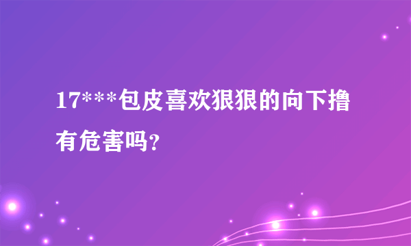 17***包皮喜欢狠狠的向下撸有危害吗？