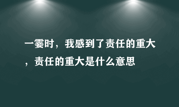 一霎时，我感到了责任的重大，责任的重大是什么意思