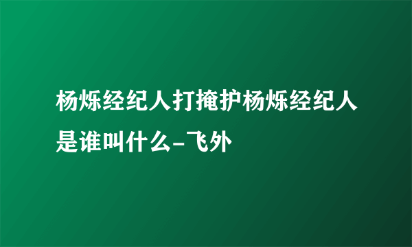 杨烁经纪人打掩护杨烁经纪人是谁叫什么-飞外