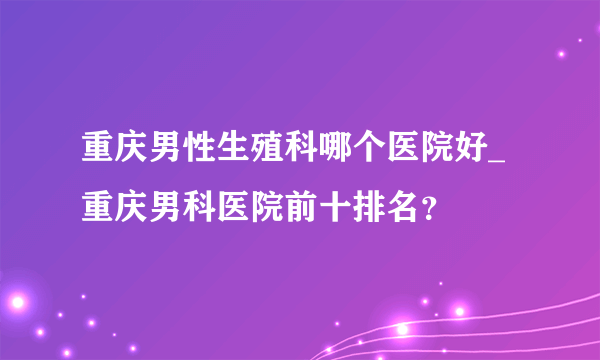 重庆男性生殖科哪个医院好_重庆男科医院前十排名？