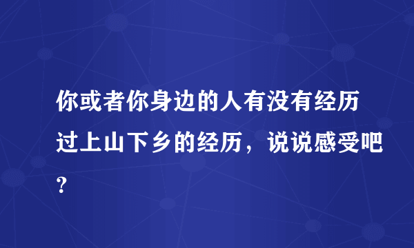 你或者你身边的人有没有经历过上山下乡的经历，说说感受吧？