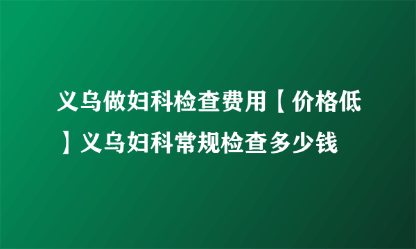 义乌做妇科检查费用【价格低】义乌妇科常规检查多少钱