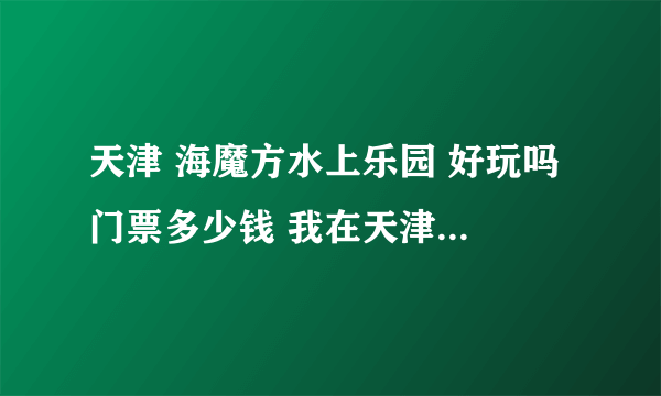 天津 海魔方水上乐园 好玩吗 门票多少钱 我在天津站怎么去