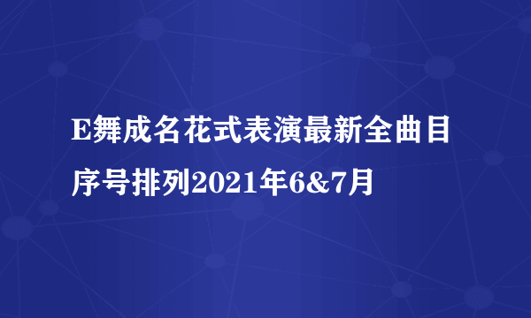 E舞成名花式表演最新全曲目序号排列2021年6&7月