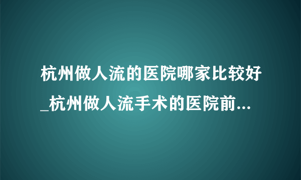 杭州做人流的医院哪家比较好_杭州做人流手术的医院前十排行？