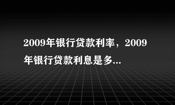 2009年银行贷款利率，2009年银行贷款利息是多少哪位知道的朋友说下呀在此谢过  搜狗问