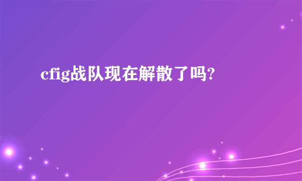 cfig战队现在解散了吗?