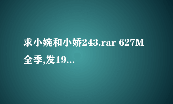 求小婉和小娇243.rar 627M 全季,发1987zhihong@sina.cn 邮箱,,要破开密码的，好了加分