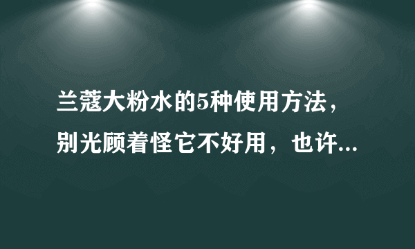 兰蔻大粉水的5种使用方法，别光顾着怪它不好用，也许是你没用对