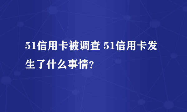 51信用卡被调查 51信用卡发生了什么事情？