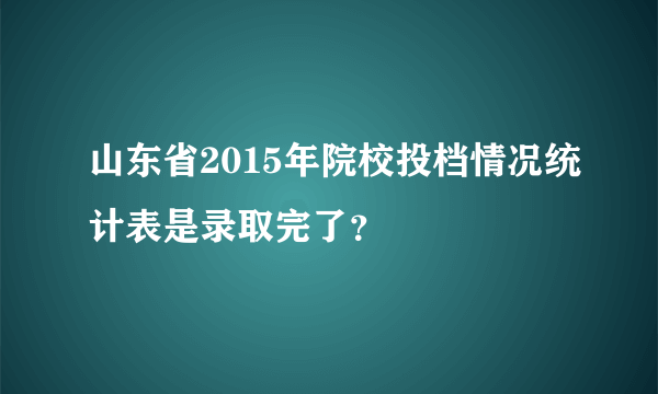 山东省2015年院校投档情况统计表是录取完了？