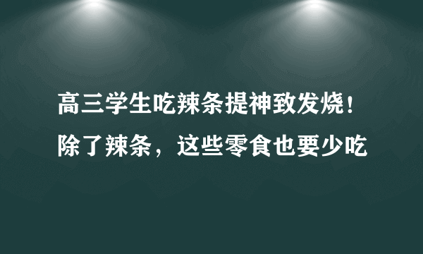 高三学生吃辣条提神致发烧！除了辣条，这些零食也要少吃