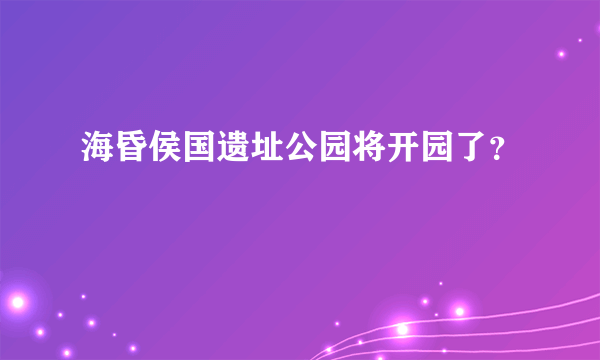 海昏侯国遗址公园将开园了？