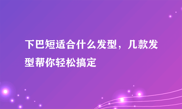 下巴短适合什么发型，几款发型帮你轻松搞定