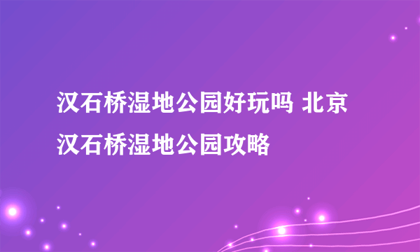 汉石桥湿地公园好玩吗 北京汉石桥湿地公园攻略