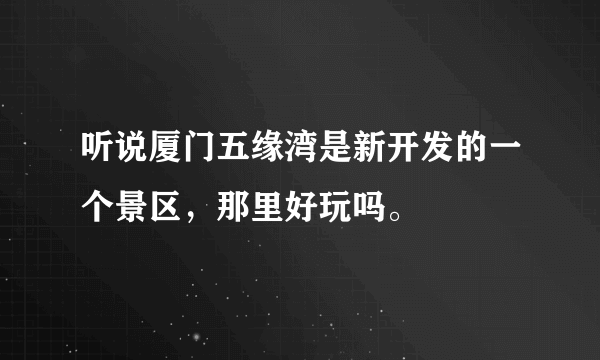 听说厦门五缘湾是新开发的一个景区，那里好玩吗。