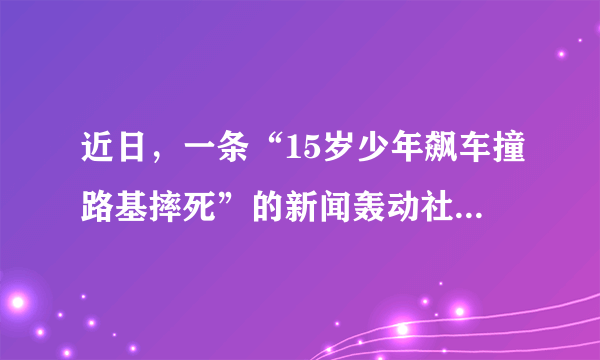 近日，一条“15岁少年飙车撞路基摔死”的新闻轰动社会，各界评价不一。事情是这样的：15岁少年晚上骑摩托车在马路飙车，正赶上一辆泥头车由中间车道向右变道，准备在前方路口右转，少年即刻避让，但由于车速太快失去控制，从而连人带车一起飞了出去，重重摔在了路基上，少年当场死亡。