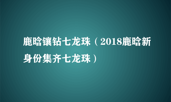 鹿晗镶钻七龙珠（2018鹿晗新身份集齐七龙珠）