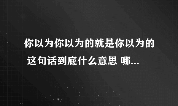 你以为你以为的就是你以为的 这句话到底什么意思 哪位小伙伴详细解释一下