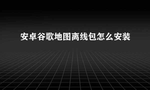 安卓谷歌地图离线包怎么安装