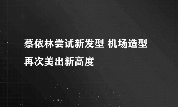 蔡依林尝试新发型 机场造型再次美出新高度