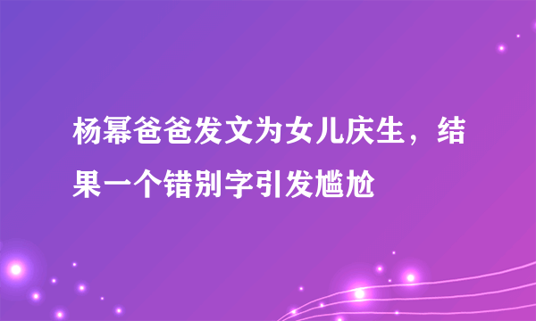 杨幂爸爸发文为女儿庆生，结果一个错别字引发尴尬