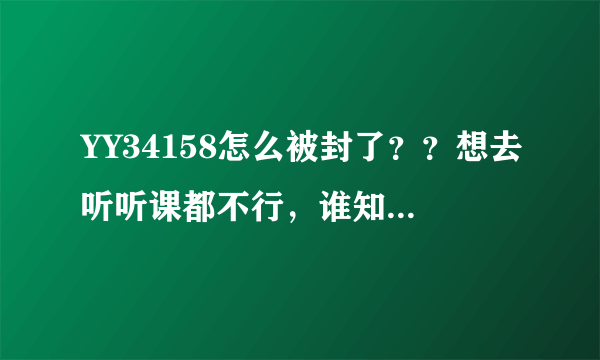 YY34158怎么被封了？？想去听听课都不行，谁知道原YY34158怎么联系啊？？