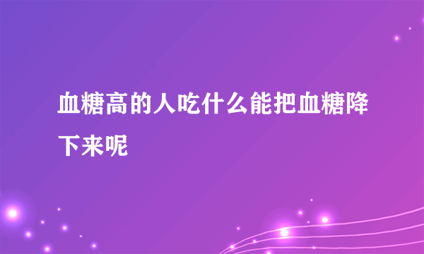 血糖高的人吃什么能把血糖降下来呢