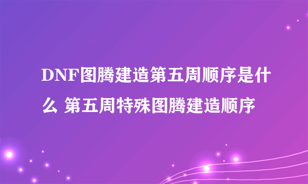 DNF图腾建造第五周顺序是什么 第五周特殊图腾建造顺序