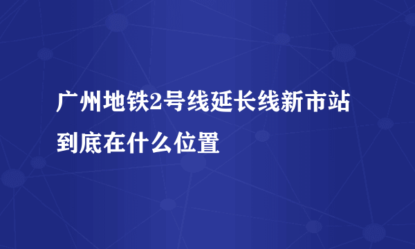 广州地铁2号线延长线新市站到底在什么位置