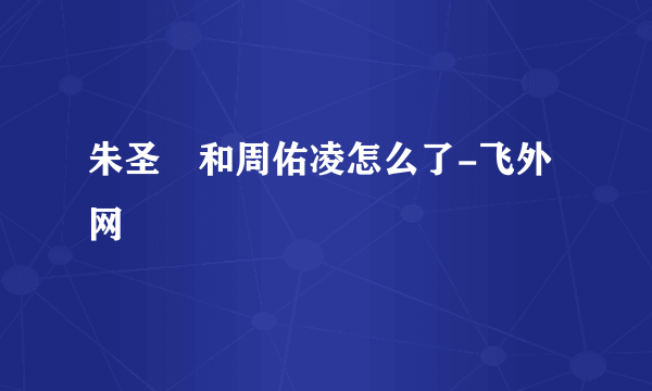 朱圣祎和周佑凌怎么了-飞外网