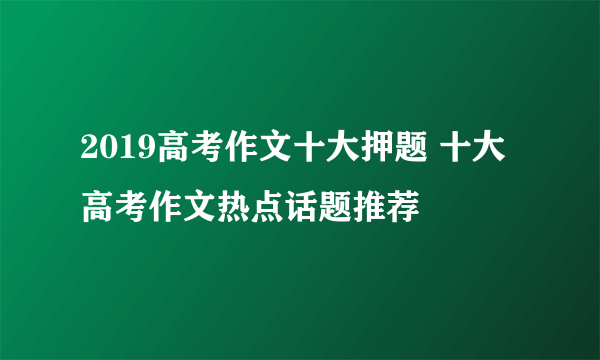 2019高考作文十大押题 十大高考作文热点话题推荐