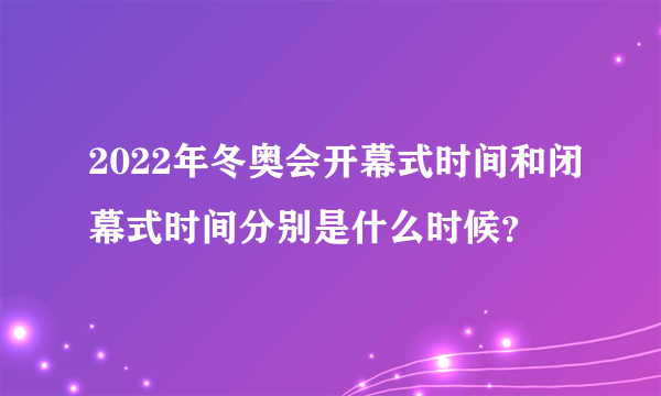 2022年冬奥会开幕式时间和闭幕式时间分别是什么时候？