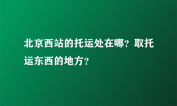 北京西站的托运处在哪？取托运东西的地方？