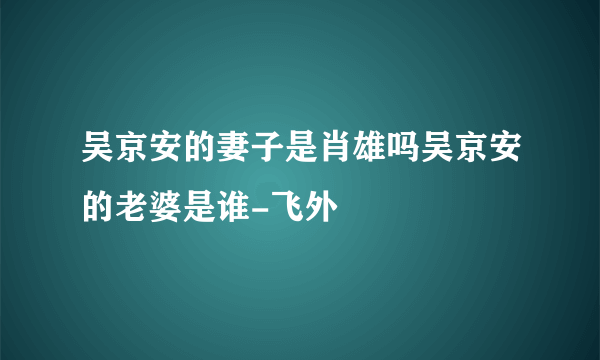 吴京安的妻子是肖雄吗吴京安的老婆是谁-飞外