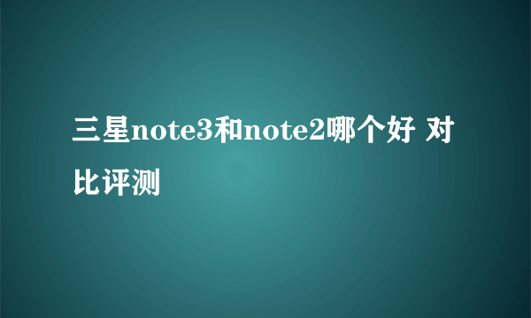 三星note3和note2哪个好 对比评测