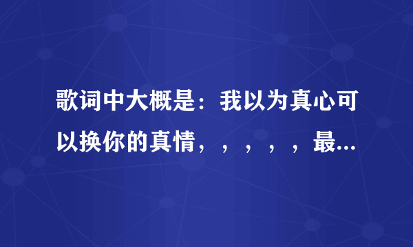 歌词中大概是：我以为真心可以换你的真情，，，，，最后一滴泪是什么歌