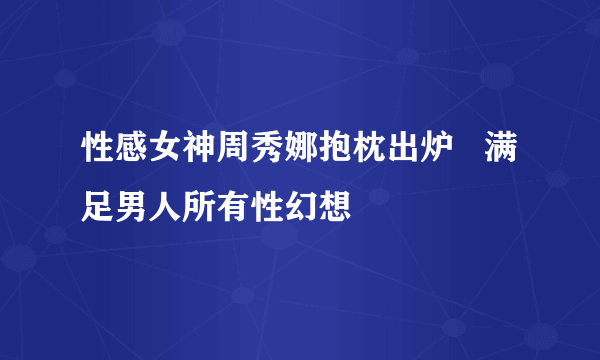 性感女神周秀娜抱枕出炉   满足男人所有性幻想