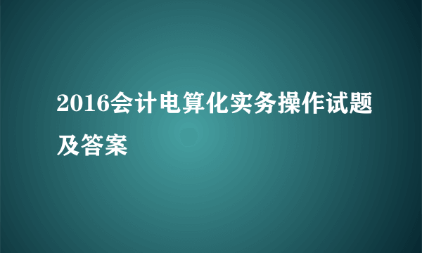 2016会计电算化实务操作试题及答案