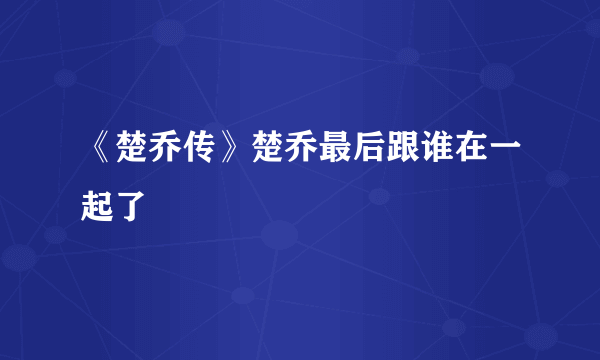 《楚乔传》楚乔最后跟谁在一起了