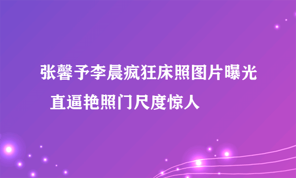 张馨予李晨疯狂床照图片曝光  直逼艳照门尺度惊人